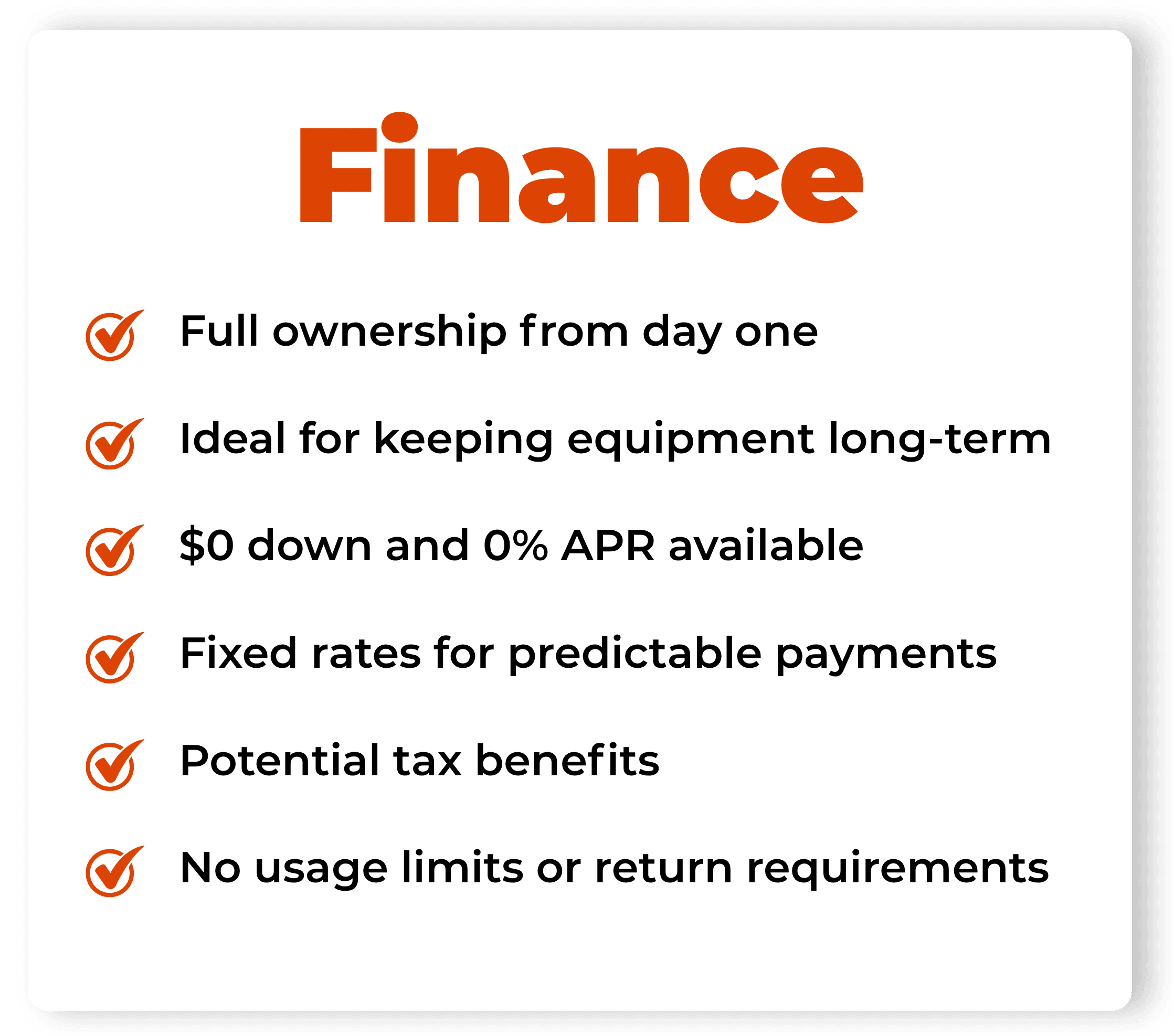 FINANCE: Full ownership from day one. Ideal for keeping equipment long-term. $0 down and 0% APR available. Fixed rates for predictable payments. Potential tax benefits. No usage limits or return requirements.