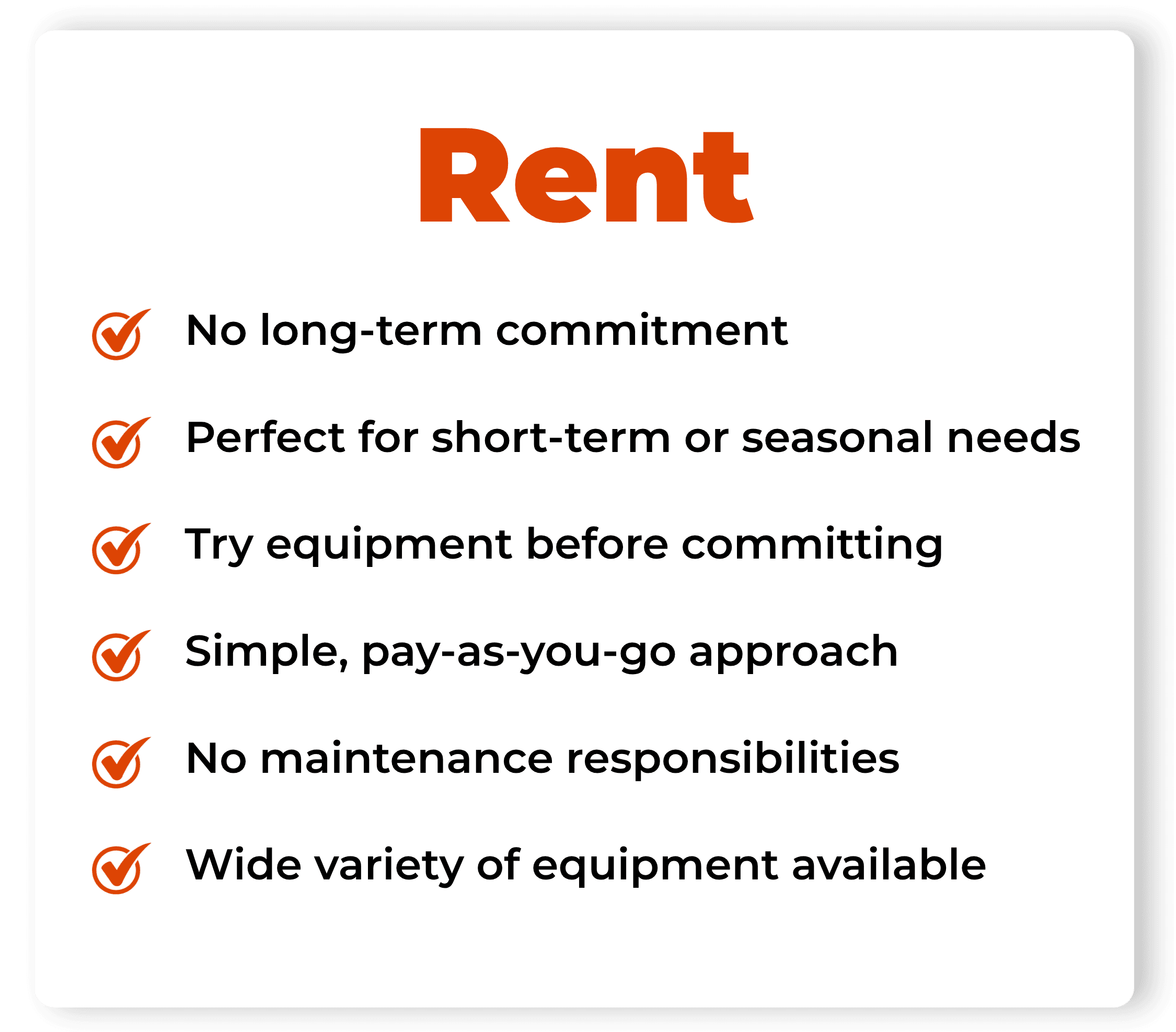RENT: No long-term commitment. Perfect for short-term or seasonal needs. Try equipment before committing. Simple, pay-as-you-go approach. No maintenance responsibilities. Wide variety of equipment available.